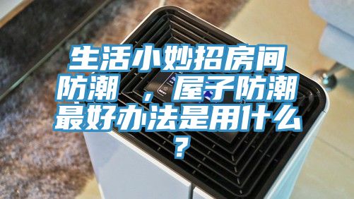 生活小妙招房間防潮 ，屋子防潮最好辦法是用什么？